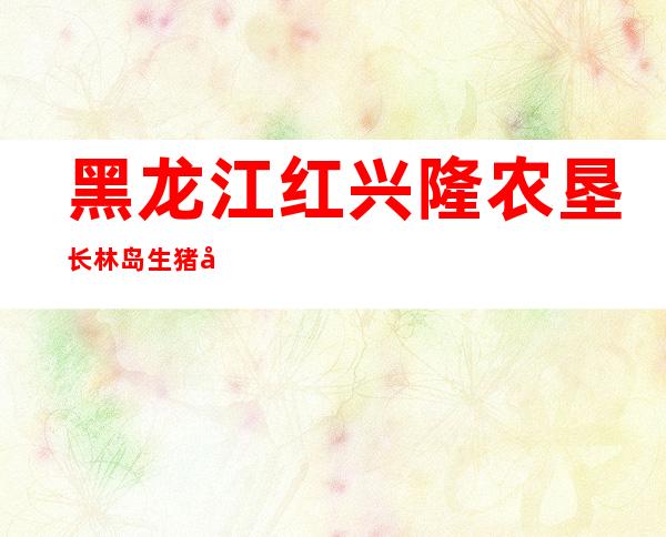 黑龙江红兴隆农垦长林岛生猪养殖农民专业合作社